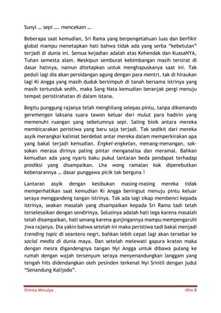 Shinta Minulya Hlm 8
Sunyi … sepi …. mencekam …
Beberapa saat kemudian, Sri Rama yang berpengetahuan luas dan berfikir
global mampu menetapkan hati bahwa tidak ada yang serba “kebetulan”
terjadi di dunia ini. Semua kejadian adalah atas Kehendak dan KuasaNYA,
Tuhan semesta alam. Meskipun semburat kebimbangan masih tersirat di
dasar hatinya, namun ditetapkan untuk menghapuskanya saat ini. Tak
peduli lagi dia akan persidangan agung dengan para mentri, tak di hiraukan
lagi Ki Angga yang masih duduk bersimpuh di tanah bersama istrinya yang
masih tertunduk sedih, maka Sang Nata kemudian beranjak pergi menuju
tempat peristirahatan di dalam istana.
Begitu punggung rajanya telah menghilang selepas pintu, tanpa dikomando
geremengan laksana suara tawon keluar dari mulut para hadirin yang
memenuhi ruangan yang sebelumnya sepi. Saling bisik antara mereka
membicarakan peristiwa yang baru saja terjadi. Tak sedikit dari mereka
asyik merangkai kalimat berdebat antar mereka dalam memperkirakan apa
yang bakal terjadi kemudian. Engkel-engkelan, menang-menangan, sok-
sokan merasa dirinya paling pintar menganalisa dan meramal. Bahkan
kemudian ada yang nyaris baku pukul lantaran beda pendapat terhadap
prediksi yang disampaikan. Lha wong ramalan kok diperebutkan
kebenarannya … dasar punggawa picik tak berguna !
Lantaran asyik dengan kesibukan masing-masing mereka tidak
memperhatikan saat kemudian Ki Angga beringsut menuju pintu keluar
seraya menggandeng tangan istrinya. Tak ada lagi sikap membenci kepada
istrinya, seakan masalah yang disampaikan kepada Sri Rama tadi telah
terselesaikan dengan sendirinya. Solusinya adalah hati lega karena masalah
telah disampaikan, hati senang karena gunjingannya mampu mempengaruhi
jiwa rajanya. Dia yakin bahwa setelah ini maka peristiwa tadi bakal menjadi
trending topic di seantero negri, bahkan lebih cepat lagi akan tersebar ke
social media di dunia maya. Dan setelah melewati gapura kraton maka
dengan mesra digandengnya tangan Nyi Angga untuk dibawa pulang ke
rumah dengan wajah tersenyum seraya menyenandungkan langgam yang
tengah hits didendangkan oleh pesinden terkenal Nyi Srintil dengan judul
“Senandung Kalijodo”.
 