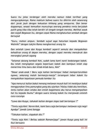 Shinta Minulya Hlm 80
Suara itu jelas terdengar oleh mereka namun tidak terlihat yang
mengucapkannya. Rama maklum bahwa suara itu dikirim oleh seseorang
dari jarak jauh dengan kekuatan khikang yang sempurna. Dan benar
dugaannya, sesaat kemudian munculnya seorang pendeta renta berjubah
putih yang tiba-tiba telah berdiri di tengah-tengah mereka. Melihat sosok
dan wajah Begawan itu, dengan cepat Rama menghaturkan sembah dengan
bersujud
“Guru, mohon ampun. Sembah sujud saya haturkan kepada Begawan
Walmiki” dengan takjim Rama menghormat orang itu
Dan setelah Lawa dan Kusya kembali seperti semula dan menyaksikan
kehadiran orang di depan mereka, dengan cepat mereka menubruk dan
merangkul penuh sayang
“Selamat datang kembali Kek, sudah lama kami nanti kedatangan kakek.
Ibu telah menyiapkan segala keperluan kakek dan kamipun telah siap
menerima ilmu baru dan kitab-kitab baru, Kek”
“Dasar anak-anak ! Baru saja kalian bertempur hebat mempertaruhkan
nyawa, sekarang malah bermanja-manja” tersenyum lebar kakek itu
menyaksikan kepolosan pemuda kembar itu
“Apa menurut kalian bakal menang melawan musuh kali ini meskipun bakal
menggunakan ilmu pamungkas yang aku ajarkan ? Kalau tidak aku hentikan,
tentu kalian akan celaka dan entah bagaimana aku harus menyampaikan
hal itu kepada ibumu” dengan suara tenang kakek itu menjawab celoteh
cucu-cucunya
“Lawa dan Kusya, tahukah kalian dengan siapa tadi bertempur ?”
“Tentu saja Kek ! Keren Kek, kami baru saja bertempur melawan raja negri
Ayodya” jawab Lawa bangga
“Tahukan kalian, siapakah dia ?”
“Tentu saja Kek ! Beliau adalah Ramawijaya” jawan Kusya yang kali ini
ikut bersuara
 