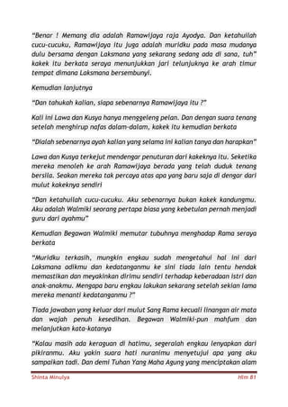Shinta Minulya Hlm 81
“Benar ! Memang dia adalah Ramawijaya raja Ayodya. Dan ketahuilah
cucu-cucuku, Ramawijaya itu juga adalah muridku pada masa mudanya
dulu bersama dengan Laksmana yang sekarang sedang ada di sana, tuh”
kakek itu berkata seraya menunjukkan jari telunjuknya ke arah timur
tempat dimana Laksmana bersembunyi.
Kemudian lanjutnya
“Dan tahukah kalian, siapa sebenarnya Ramawijaya itu ?”
Kali ini Lawa dan Kusya hanya menggeleng pelan. Dan dengan suara tenang
setelah menghirup nafas dalam-dalam, kakek itu kemudian berkata
“Dialah sebenarnya ayah kalian yang selama ini kalian tanya dan harapkan”
Lawa dan Kusya terkejut mendengar penuturan dari kakeknya itu. Seketika
mereka menoleh ke arah Ramawijaya berada yang telah duduk tenang
bersila. Seakan mereka tak percaya atas apa yang baru saja di dengar dari
mulut kakeknya sendiri
“Dan ketahuilah cucu-cucuku. Aku sebenarnya bukan kakek kandungmu.
Aku adalah Walmiki seorang pertapa biasa yang kebetulan pernah menjadi
guru dari ayahmu”
Kemudian Begawan Walmiki memutar tubuhnya menghadap Rama seraya
berkata
“Muridku terkasih, mungkin engkau sudah mengetahui hal ini dari
Laksmana adikmu dan kedatanganmu ke sini tiada lain tentu hendak
memastikan dan meyakinkan dirimu sendiri terhadap keberadaan istri dan
anak-anakmu. Mengapa baru engkau lakukan sekarang setelah sekian lama
mereka menanti kedatanganmu ?”
Tiada jawaban yang keluar dari mulut Sang Rama kecuali linangan air mata
dan wajah penuh kesedihan. Begawan Walmiki-pun mahfum dan
melanjutkan kata-katanya
“Kalau masih ada keraguan di hatimu, segeralah engkau lenyapkan dari
pikiranmu. Aku yakin suara hati nuranimu menyetujui apa yang aku
sampaikan tadi. Dan demi Tuhan Yang Maha Agung yang menciptakan alam
 
