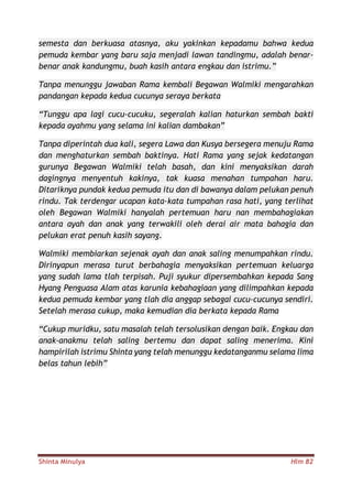 Shinta Minulya Hlm 82
semesta dan berkuasa atasnya, aku yakinkan kepadamu bahwa kedua
pemuda kembar yang baru saja menjadi lawan tandingmu, adalah benar-
benar anak kandungmu, buah kasih antara engkau dan istrimu.”
Tanpa menunggu jawaban Rama kembali Begawan Walmiki mengarahkan
pandangan kepada kedua cucunya seraya berkata
“Tunggu apa lagi cucu-cucuku, segeralah kalian haturkan sembah bakti
kepada ayahmu yang selama ini kalian dambakan”
Tanpa diperintah dua kali, segera Lawa dan Kusya bersegera menuju Rama
dan menghaturkan sembah baktinya. Hati Rama yang sejak kedatangan
gurunya Begawan Walmiki telah basah, dan kini menyaksikan darah
dagingnya menyentuh kakinya, tak kuasa menahan tumpahan haru.
Ditariknya pundak kedua pemuda itu dan di bawanya dalam pelukan penuh
rindu. Tak terdengar ucapan kata-kata tumpahan rasa hati, yang terlihat
oleh Begawan Walmiki hanyalah pertemuan haru nan membahagiakan
antara ayah dan anak yang terwakili oleh derai air mata bahagia dan
pelukan erat penuh kasih sayang.
Walmiki membiarkan sejenak ayah dan anak saling menumpahkan rindu.
Dirinyapun merasa turut berbahagia menyaksikan pertemuan keluarga
yang sudah lama tlah terpisah. Puji syukur dipersembahkan kepada Sang
Hyang Penguasa Alam atas karunia kebahagiaan yang dilimpahkan kepada
kedua pemuda kembar yang tlah dia anggap sebagai cucu-cucunya sendiri.
Setelah merasa cukup, maka kemudian dia berkata kepada Rama
“Cukup muridku, satu masalah telah tersolusikan dengan baik. Engkau dan
anak-anakmu telah saling bertemu dan dapat saling menerima. Kini
hampirilah istrimu Shinta yang telah menunggu kedatanganmu selama lima
belas tahun lebih”
 