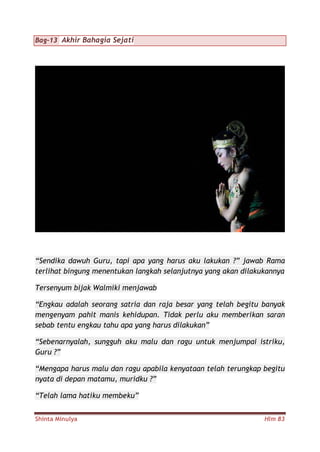 Shinta Minulya Hlm 83
Bag-13 Akhir Bahagia Sejati
“Sendika dawuh Guru, tapi apa yang harus aku lakukan ?” jawab Rama
terlihat bingung menentukan langkah selanjutnya yang akan dilakukannya
Tersenyum bijak Walmiki menjawab
“Engkau adalah seorang satria dan raja besar yang telah begitu banyak
mengenyam pahit manis kehidupan. Tidak perlu aku memberikan saran
sebab tentu engkau tahu apa yang harus dilakukan”
“Sebenarnyalah, sungguh aku malu dan ragu untuk menjumpai istriku,
Guru ?”
“Mengapa harus malu dan ragu apabila kenyataan telah terungkap begitu
nyata di depan matamu, muridku ?”
“Telah lama hatiku membeku”
 