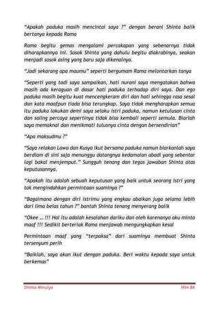 Shinta Minulya Hlm 86
“Apakah paduka masih mencintai saya ?” dengan berani Shinta balik
bertanya kepada Rama
Rama begitu gemas mengalami percakapan yang sebenarnya tidak
diharapkannya ini. Sosok Shinta yang dahulu begitu diakrabinya, seakan
menjadi sosok asing yang baru saja dikenalnya.
“Jadi sekarang apa maumu” seperti bergumam Rama melontarkan tanya
“Seperti yang tadi saya sampaikan, hati nurani saya mengatakan bahwa
masih ada keraguan di dasar hati paduka terhadap diri saya. Dan ego
paduka masih begitu kuat mencengkeram diri dan hati sehingga rasa sesal
dan kata maafpun tiada bisa terungkap. Saya tidak mengharapkan semua
itu paduka lakukan demi saya selaku istri paduka, namun ketulusan cinta
dan saling percaya sepertinya tidak bisa kembali seperti semula. Biarlah
saya memaknai dan menikmati tulusnya cinta dengan bersendirian”
“Apa maksudmu ?”
“Saya relakan Lawa dan Kusya ikut bersama paduka namun biarkanlah saya
berdiam di sini saja menunggu datangnya kedamaian abadi yang sebentar
lagi bakal menjemput.” Sungguh tenang dan tegas jawaban Shinta atas
keputusannya.
“Apakah itu adalah sebuah keputusan yang baik untuk seorang istri yang
tak mengindahkan permintaan suaminya ?”
“Bagaimana dengan diri istrimu yang engkau abaikan juga selama lebih
dari lima belas tahun ?” bantah Shinta tenang menyerang balik
“Okee … !!! Hal itu adalah kesalahan dariku dan oleh karenanya aku minta
maaf !!! Sedikit berteriak Rama menjawab mengungkapkan kesal
Permintaan maaf yang “terpaksa” dari suaminya membuat Shinta
tersenyum perih
“Baiklah, saya akan ikut dengan paduka. Beri waktu kepada saya untuk
berkemas”
 