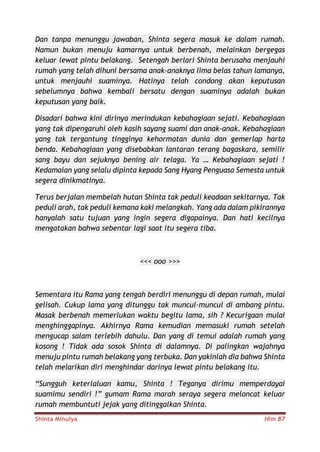 Shinta Minulya Hlm 87
Dan tanpa menunggu jawaban, Shinta segera masuk ke dalam rumah.
Namun bukan menuju kamarnya untuk berbenah, melainkan bergegas
keluar lewat pintu belakang. Setengah berlari Shinta berusaha menjauhi
rumah yang telah dihuni bersama anak-anaknya lima belas tahun lamanya,
untuk menjauhi suaminya. Hatinya telah condong akan keputusan
sebelumnya bahwa kembali bersatu dengan suaminya adalah bukan
keputusan yang baik.
Disadari bahwa kini dirinya merindukan kebahagiaan sejati. Kebahagiaan
yang tak dipengaruhi oleh kasih sayang suami dan anak-anak. Kebahagiaan
yang tak tergantung tingginya kehormatan dunia dan gemerlap harta
benda. Kebahagiaan yang disebabkan lantaran terang bagaskara, semilir
sang bayu dan sejuknya bening air telaga. Ya … Kebahagiaan sejati !
Kedamaian yang selalu dipinta kepada Sang Hyang Penguasa Semesta untuk
segera dinikmatinya.
Terus berjalan membelah hutan Shinta tak peduli keadaan sekitarnya. Tak
peduli arah, tak peduli kemana kaki melangkah. Yang ada dalam pikirannya
hanyalah satu tujuan yang ingin segera digapainya. Dan hati kecilnya
mengatakan bahwa sebentar lagi saat itu segera tiba.
<<< ooo >>>
Sementara itu Rama yang tengah berdiri menunggu di depan rumah, mulai
gelisah. Cukup lama yang ditunggu tak muncul-muncul di ambang pintu.
Masak berbenah memerlukan waktu begitu lama, sih ? Kecurigaan mulai
menghinggapinya. Akhirnya Rama kemudian memasuki rumah setelah
mengucap salam terlebih dahulu. Dan yang di temui adalah rumah yang
kosong ! Tidak ada sosok Shinta di dalamnya. Di palingkan wajahnya
menuju pintu rumah belakang yang terbuka. Dan yakinlah dia bahwa Shinta
telah melarikan diri menghindar darinya lewat pintu belakang itu.
“Sungguh keterlaluan kamu, Shinta ! Teganya dirimu memperdayai
suamimu sendiri !” gumam Rama marah seraya segera meloncat keluar
rumah membuntuti jejak yang ditinggalkan Shinta.
 