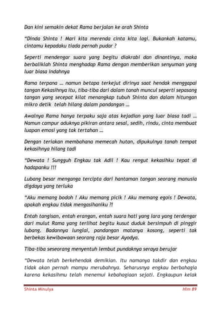 Shinta Minulya Hlm 89
Dan kini semakin dekat Rama berjalan ke arah Shinta
“Dinda Shinta ! Mari kita merenda cinta kita lagi. Bukankah katamu,
cintamu kepadaku tiada pernah pudar ?
Seperti mendengar suara yang begitu diakrabi dan dinantinya, maka
berbaliklah Shinta menghadap Rama dengan memberikan senyuman yang
luar biasa indahnya
Rama terpana … namun betapa terkejut dirinya saat hendak menggapai
tangan Kekasihnya itu, tiba-tiba dari dalam tanah muncul seperti sepasang
tangan yang secepat kilat menangkap tubuh Shinta dan dalam hitungan
mikro detik telah hilang dalam pandangan …
Awalnya Rama hanya terpaku saja atas kejadian yang luar biasa tadi …
Namun campur aduknya pikiran antara sesal, sedih, rindu, cinta membuat
luapan emosi yang tak tertahan …
Dengan teriakan membahana memecah hutan, dipukulnya tanah tempat
kekasihnya hilang tadi
“Dewata ! Sungguh Engkau tak Adil ! Kau rengut kekasihku tepat di
hadapanku !!!
Lubang besar menganga tercipta dari hantaman tangan seorang manusia
digdaya yang terluka
“Aku memang bodoh ! Aku memang picik ! Aku memang egois ! Dewata,
apakah engkau tidak mengasihaniku ?!
Entah tangisan, entah erangan, entah suara hati yang lara yang terdengar
dari mulut Rama yang terlihat begitu kusut duduk bersimpuh di pinggir
lubang. Badannya lunglai, pandangan matanya kosong, seperti tak
berbekas kewibawaan seorang raja besar Ayodya.
Tiba-tiba seseorang menyentuh lembut pundaknya seraya berujar
“Dewata telah berkehendak demikian. Itu namanya takdir dan engkau
tidak akan pernah mampu merubahnya. Seharusnya engkau berbahagia
karena kekasihmu telah menemui kebahagiaan sejati. Engkaupun kelak
 