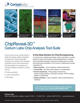 VECTOR EXPORT




                                                                                                        3D MODEL




                                                                                                        FEATURE
                                                                                                        EXTRACTION

 Capture chip                      Reconstruct layers                 Create 3D layout                  Output 3D layout to       Perform analysis or
 layer set                         into image map                     using ChipReveal-3D               desired format            chip recreation




ChipReveal-3D™
Cerium Labs Chip Analysis Tool Suite
Cerium Labs services include partial or                           A One-Stop Solution for Chip Re-engineering
whole die imaging, pattern recognition                            To recreate lost or obsolete technologies, Cerium Labs offers a one-stop
and extraction, circuit functionality                             solution to custom chip recreation. Using ChipReveal-3D, a complete
modeling, and creation of 3D renditions                           suite of proprietary acquisition methods and software tools, we create
of specific circuits or the entire device.                        three-dimensional visualization of VLSI circuits. ChipReveal-3D provides
Our technologies can visualize your                               visualization for:
recovered designs and data in a variety                              Block extraction – circuit, component, systems design level
of ways:                                                             Functionality – floor plans, block diagrams, conceptualization

   Feature extraction                                                Reverse engineering – PCB, package, interconnects,
                                                                     die layer-by-layer teardown, CAD layout extraction, SPICE modeling,
   Layer reconstruction
                                                                     Netlists, and GDSII files
   3D models                                                         Design verification – layer comparison, mission-critical electronics,
                                                                     verification




                                                                        Learn more about the Cerium Labs one-stop solution to
                                                                        chip re-engineering at www.ceriumlabs.com


Cerium Labs
5204 E. Ben White Blvd., Building 1, Austin, TX 78741 | 512.691.7752 | toll free 1.866.770.7752 | www.ceriumlabs.com


© 2010 Cerium Labs. All rights reserved. Product and company names are trademarks or trade names of their respective companies.
 