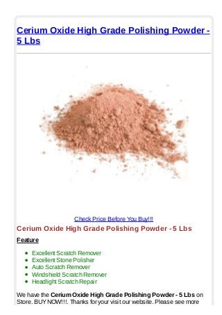 Cerium Oxide High Grade Polishing Powder -
5 Lbs
Check Price Before You Buy!!!
Cerium Oxide High Grade Polishing Powder - 5 Lbs
Feature
Excellent Scratch Remover
Excellent Stone Polisher
Auto Scratch Remover
Windshield Scratch Remover
Headlight Scratch Repair
We have the Cerium Oxide High Grade Polishing Powder - 5 Lbs on
Store. BUYNOW!!!. Thanks for your visit our website. Please see more
 