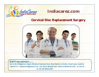 Indiacarez.com
Cervical Disc Replacement Surgery
Get Free opinion……p
Get a No Obligation Expert Medical Opinion from Top Doctors in India  Email your medical 
reports to ‐ indiacarez@gmail.com   For more details visit ‐www.IndiaCarez.com   or call us 
at +91 98 9999 3637
 