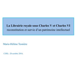 La Librairie royale sous Charles V et Charles VI
reconstitution et survie d’un patrimoine intellectuel
CERL- 20 octobre 2016.	
Marie-Hélène Tesnière
 