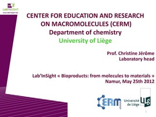 1
CENTER FOR EDUCATION AND RESEARCH
ON MACROMOLECULES (CERM)
Department of chemistry
University of Liège
Prof. Christine Jérôme
Laboratory head
Lab’InSight « Bioproducts: from molecules to materials »
Namur, May 25th 2012
 