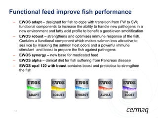 Functional feed improve fish performance
 –    EWOS adapt – designed for fish to cope with transition from FW to SW;
      functional components to increase the ability to handle new pathogens in a
      new environment and fatty acid profile to benefit a good/even smoltification
 –    EWOS robust – strengthens and optimises immune response of the fish.
      Contains a functional component which makes salmon less attractive to
      sea lice by masking the salmon host odors and a powerful immune
      stimulant and boost to prepare the fish against pathogens
 –    EWOS synergy – new base for medicated feed
 –    EWOS alpha – clinical diet for fish suffering from Pancreas disease
 –    EWOS opal 120 with boost-contains boost and prebiotica to strengthen
      the fish




 12
 