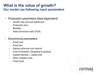 What is the value of growth?
Our model use following input parameters

 • Production parameters (feed dependent)
   –   Growth rate and size distribution
   –   Production time
   –   Mortality
   –   Feed conversion ratio (FCR)


 • Economical parameters
   –   Smolt cost
   –   Feed cost
   –   Salmon price per size interval
   –   Cost of transport, slaughting & packing
   –   Capital interests – capital cost
   –   Other variable costs
   –   Fixed costs


                                                 14
 