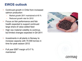 EWOS outlook
• Continued growth in Chile from increased
  salmon production
   –   Market growth 2011 maintained at 45 %
   –   Reduced growth rate for 2012
                                               Bilde
• Focus on fish performance and fish
  health expected to support continued
  large share of value added feed
• High raw material volatility to continue,
  but limited changes expected in Q4 2011

• Investments in all plants in Norway to
  increase capacity with 75 000 tonnes in
  time for peak season 2012

• Full year EBIT margin of 5-7 %
  maintained
 