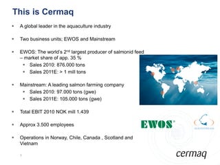 This is Cermaq
   A global leader in the aquaculture industry

   Two business units; EWOS and Mainstream

   EWOS: The world’s 2nd largest producer of salmonid feed
    – market share of app. 35 %
      Sales 2010: 876.000 tons
      Sales 2011E: > 1 mill tons

   Mainstream: A leading salmon farming company
      Sales 2010: 97.000 tons (gwe)
      Sales 2011E: 105.000 tons (gwe)

   Total EBIT 2010 NOK mill 1.439

   Approx 3.500 employees

   Operations in Norway, Chile, Canada , Scotland and
    Vietnam

    3
 