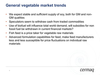 General vegetable market trends

• We expect stable and sufficient supply of soy, both for GM and non-
  GM qualities
• Speculators seem to withdraw cash from traded commodities
• Use of biofuel will influence total world demand, will subsidies for non
  fossil fuel be withdrawn in current financial markets?
• Fish feed is a price taker for vegetable raw materials
• Advanced formulation capabilities for feed, make feed manufacturers
  less and less susceptible for price fluctuations on individual raw
  materials




  9
 