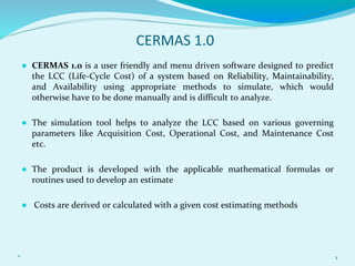 CERMAS 1.0
● CERMAS 1.0 is a user friendly and menu driven software designed to predict
the LCC (Life-Cycle Cost) of a system based on Reliability, Maintainability,
and Availability using appropriate methods to simulate, which would
otherwise have to be done manually and is difficult to analyze.
● The simulation tool helps to analyze the LCC based on various governing
parameters like Acquisition Cost, Operational Cost, and Maintenance Cost
etc.
● The product is developed with the applicable mathematical formulas or
routines used to develop an estimate
● Costs are derived or calculated with a given cost estimating methods
* 1
 