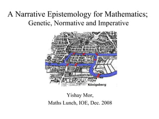 Yishay Mor, Maths Lunch, IOE, Dec. 2008 A Narrative Epistemology for Mathematics;  Genetic, Normative and Imperative 