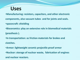Uses
•Manufacturing: resistors, capacitors, and other electronic
components, also vacuum tubes and for joints and seals.
•spacecraft: shielding
•Bioceramics: play an extensive role in biomedical materials
(prosthesis ).
•In transportation: as friction materials for brakes and
clutches.
•Armor: lightweight ceramic projectile proof armor
•Nuclear: storage of nuclear waste, fabrication of engines
and nuclear reactors.
