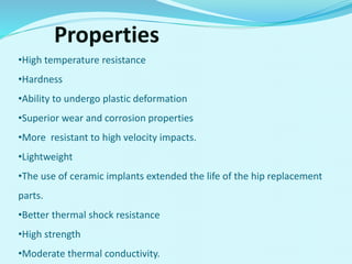 Properties
•High temperature resistance
•Hardness
•Ability to undergo plastic deformation
•Superior wear and corrosion properties
•More resistant to high velocity impacts.
•Lightweight
•The use of ceramic implants extended the life of the hip replacement
parts.
•Better thermal shock resistance
•High strength
•Moderate thermal conductivity.