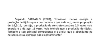 Segundo SARRABLO (2002), “consome menos energia a
produção de tijolos que a de concreto e que a de aço, numa proporção
de 1:2,5:15, ou seja, a produção de concreto consome 2,5 vezes mais
energia e a de aço, 15 vezes mais energia que a produção de tijolos.
Também o seu principal componente é a argila, que é abundante na
natureza, e sua extração não é contaminante.”
 