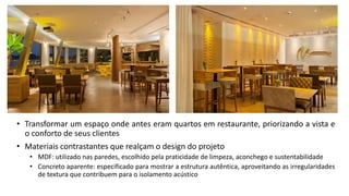 • Transformar um espaço onde antes eram quartos em restaurante, priorizando a vista e
o conforto de seus clientes
• Materiais contrastantes que realçam o design do projeto
• MDF: utilizado nas paredes, escolhido pela praticidade de limpeza, aconchego e sustentabilidade
• Concreto aparente: especificado para mostrar a estrutura autêntica, aproveitando as irregularidades
de textura que contribuem para o isolamento acústico
 