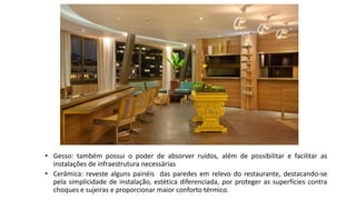 • Gesso: também possui o poder de absorver ruídos, além de possibilitar e facilitar as
instalações de infraestrutura necessárias
• Cerâmica: reveste alguns painéis das paredes em relevo do restaurante, destacando-se
pela simplicidade de instalação, estética diferenciada, por proteger as superfícies contra
choques e sujeiras e proporcionar maior conforto térmico.
 