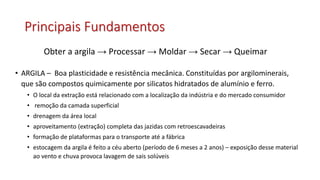 Principais Fundamentos
• ARGILA – Boa plasticidade e resistência mecânica. Constituídas por argilominerais,
que são compostos quimicamente por silicatos hidratados de alumínio e ferro.
• O local da extração está relacionado com a localização da indústria e do mercado consumidor
• remoção da camada superficial
• drenagem da área local
• aproveitamento (extração) completa das jazidas com retroescavadeiras
• formação de plataformas para o transporte até a fábrica
• estocagem da argila é feito a céu aberto (período de 6 meses a 2 anos) – exposição desse material
ao vento e chuva provoca lavagem de sais solúveis
Obter a argila → Processar → Moldar → Secar → Queimar
 