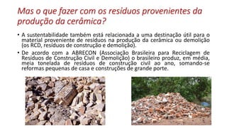 Mas o que fazer com os resíduos provenientes da
produção da cerâmica?
• A sustentabilidade também está relacionada a uma destinação útil para o
material proveniente de resíduos na produção da cerâmica ou demolição
(os RCD, resíduos de construção e demolição).
• De acordo com a ABRECON (Associação Brasileira para Reciclagem de
Resíduos de Construção Civil e Demolição) o brasileiro produz, em média,
meia tonelada de resíduos de construção civil ao ano, somando-se
reformas pequenas de casa e construções de grande porte.
 