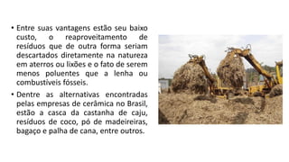 • Entre suas vantagens estão seu baixo
custo, o reaproveitamento de
resíduos que de outra forma seriam
descartados diretamente na natureza
em aterros ou lixões e o fato de serem
menos poluentes que a lenha ou
combustíveis fósseis.
• Dentre as alternativas encontradas
pelas empresas de cerâmica no Brasil,
estão a casca da castanha de caju,
resíduos de coco, pó de madeireiras,
bagaço e palha de cana, entre outros.
 