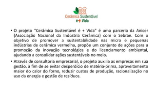 • O projeto “Cerâmica Sustentável é + Vida” é uma parceria da Anicer
(Associação Nacional da Indústria Cerâmica) com o Sebrae. Com o
objetivo de promover a sustentabilidade nas micro e pequenas
indústrias de cerâmica vermelha, propõe um conjunto de ações para a
promoção da inovação tecnológica e do licenciamento ambiental,
ajudando a consolidar ações sustentáveis no meio.
• Através de consultoria empresarial, o projeto auxilia as empresas em sua
gestão, a fim de se evitar desperdício de matéria-prima, aproveitamento
maior do calor do forno, reduzir custos de produção, racionalização no
uso da energia e gestão de resíduos.
 