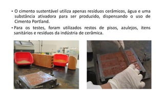 • O cimento sustentável utiliza apenas resíduos cerâmicos, água e uma
substância ativadora para ser produzido, dispensando o uso de
Cimento Portland.
• Para os testes, foram utilizados restos de pisos, azulejos, itens
sanitários e resíduos da indústria de cerâmica.
 