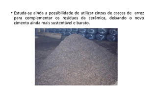 • Estuda-se ainda a possibilidade de utilizar cinzas de cascas de arroz
para complementar os resíduos da cerâmica, deixando o novo
cimento ainda mais sustentável e barato.
 