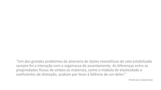 “Um dos grandes problemas da alvenaria de tijolos monolíticos de solo estabilizado
sempre foi a interação com a argamassa de assentamento. As diferenças entre as
propriedades físicas de ambos os materiais, como o módulo de elasticidade e
coeficientes de dilatação, acabam por levar à falência de um deles.”
Francisco Casanova
 