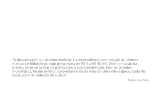 “A desvantagem do sistema modular é a dependência com relação às prensas
manuais e hidráulicas, cujo preço varia de R$ 5 a R$ 40 mil. Além do custo da
prensa, deve-se avaliar os gastos com a sua manutenção. Com as paredes
monolíticas, há um melhor aproveitamento da mão-de-obra não-especializada do
local, além da redução de custos“
Neidyr Cury Neto
 