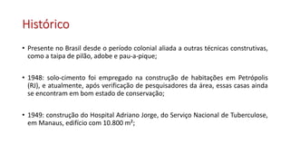 Histórico
• Presente no Brasil desde o período colonial aliada a outras técnicas construtivas,
como a taipa de pilão, adobe e pau-a-pique;
• 1948: solo-cimento foi empregado na construção de habitações em Petrópolis
(RJ), e atualmente, após verificação de pesquisadores da área, essas casas ainda
se encontram em bom estado de conservação;
• 1949: construção do Hospital Adriano Jorge, do Serviço Nacional de Tuberculose,
em Manaus, edifício com 10.800 m²;
 
