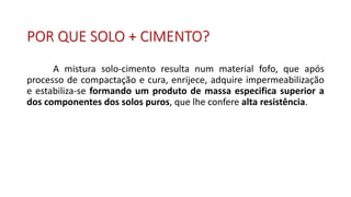 POR QUE SOLO + CIMENTO?
A mistura solo-cimento resulta num material fofo, que após
processo de compactação e cura, enrijece, adquire impermeabilização
e estabiliza-se formando um produto de massa especifica superior a
dos componentes dos solos puros, que lhe confere alta resistência.
 