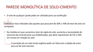 • O solo de qualquer jazida pode ser utilizado para sua confecção
• Na medida em que aumenta o teor de argila do solo, aumenta a necessidade de
consumo do cimento para sua estabilização, que deve representar de 5% a 10%
em massa em relação ao solo
A correção de um solo muito argiloso pode ser feita com a adição de areia
pura ou de solo arenoso
PORÉM os mais indicados são aqueles que possuem de 50% a 70% de teor de areia no
composto
PAREDE MONOLÍTICA DE SOLO-CIMENTO
 