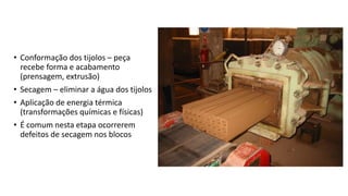 • Conformação dos tijolos – peça
recebe forma e acabamento
(prensagem, extrusão)
• Secagem – eliminar a água dos tijolos
• Aplicação de energia térmica
(transformações químicas e físicas)
• É comum nesta etapa ocorrerem
defeitos de secagem nos blocos
 