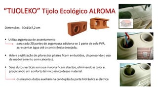“TIJOLEKO” Tijolo Ecológico ALROMA
Dimensões: 30x15x7,2 cm
 Utiliza argamassa de assentamento
para cada 20 partes de argamassa adiciona-se 1 parte de cola PVA,
acrescentar água até a consistência desejada;
 Adere a utilização de pilares (os pilares ficam embutidos, dispensando o uso
de madeiramento com caixarias);
 Seus dutos verticais em sua maioria ficam abertos, eliminando o calor e
propiciando um conforto térmico único desse material.
os mesmos dutos auxiliam na condução da parte hidráulica e elétrica
 
