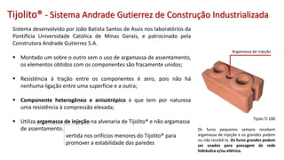 Sistema desenvolvido por João Batista Santos de Assis nos laboratórios da
Pontifícia Universidade Católica de Minas Gerais, e patrocinado pela
Construtora Andrade Gutierrez S.A.
 Montado um sobre o outro sem o uso de argamassa de assentamento,
os elementos obtidos com os componentes são fracamente unidos;
 Resistência à tração entre os componentes é zero, pois não há
nenhuma ligação entre uma superfície e a outra;
 Componente heterogêneo e anisotrópico e que tem por natureza
uma resistência à compressão elevada;
 Utiliza argamassa de injeção na alvenaria de Tijolito® e não argamassa
de assentamento.
vertida nos orifícios menores do Tijolito® para
promover a estabilidade das paredes
Tijolito® - Sistema Andrade Gutierrez de Construção Industrializada
Argamassa de injeção
Tijolo TJ 100
Os furos pequenos sempre recebem
argamassa de injeção e os grandes podem
ou não recebê-la. Os furos grandes podem
ser usados para passagem de rede
hidráulica e/ou elétrica.
 