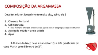 Deve ter o fator água/cimento muito alto, acima de 2
1. Cimento Portland
2. Cal hidratada
• para melhorar a fluidez, a retenção de água e reduzir a segregação dos constituintes
3. Agregado miúdo = areia lavada
4. Água
A fluidez do traço deve estar entre 10s e 20s (verificado em
cone Marsh com diâmetro de ½”)
COMPOSIÇÃO DA ARGAMASSA
 