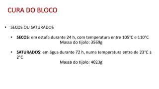 • SECOS OU SATURADOS
• SECOS: em estufa durante 24 h, com temperatura entre 105°C e 110°C
Massa do tijolo: 3569g
• SATURADOS: em água durante 72 h, numa temperatura entre de 23°C ±
2°C
Massa do tijolo: 4023g
CURA DO BLOCO
 