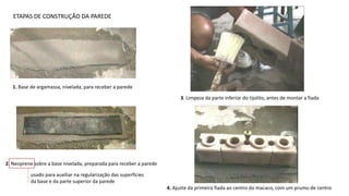 ETAPAS DE CONSTRUÇÃO DA PAREDE
1. Base de argamassa, nivelada, para receber a parede
2. Neoprene sobre a base nivelada, preparada para receber a parede
usado para auxiliar na regularização das superfícies
da base e da parte superior da parede
3. Limpeza da parte inferior do tijolito, antes de montar a fiada
4. Ajuste da primeira fiada ao centro do macaco, com um prumo de centro
 