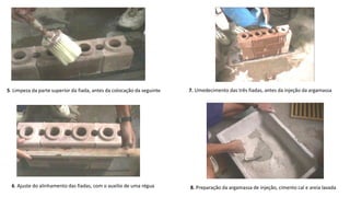 5. Limpeza da parte superior da fiada, antes da colocação da seguinte
6. Ajuste do alinhamento das fiadas, com o auxilio de uma régua
7. Umedecimento das três fiadas, antes da injeção da argamassa
8. Preparação da argamassa de injeção, cimento cal e areia lavada
 