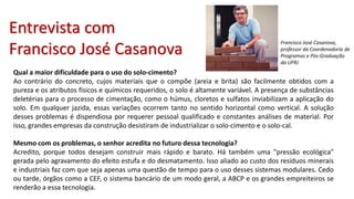 Qual a maior dificuldade para o uso do solo-cimento?
Ao contrário do concreto, cujos materiais que o compõe (areia e brita) são facilmente obtidos com a
pureza e os atributos físicos e químicos requeridos, o solo é altamente variável. A presença de substâncias
deletérias para o processo de cimentação, como o húmus, cloretos e sulfatos inviabilizam a aplicação do
solo. Em qualquer jazida, essas variações ocorrem tanto no sentido horizontal como vertical. A solução
desses problemas é dispendiosa por requerer pessoal qualificado e constantes análises de material. Por
isso, grandes empresas da construção desistiram de industrializar o solo-cimento e o solo-cal.
Mesmo com os problemas, o senhor acredita no futuro dessa tecnologia?
Acredito, porque todos desejam construir mais rápido e barato. Há também uma "pressão ecológica"
gerada pelo agravamento do efeito estufa e do desmatamento. Isso aliado ao custo dos resíduos minerais
e industriais faz com que seja apenas uma questão de tempo para o uso desses sistemas modulares. Cedo
ou tarde, órgãos como a CEF, o sistema bancário de um modo geral, a ABCP e os grandes empreiteiros se
renderão a essa tecnologia.
Francisco José Casanova,
professor da Coordenadoria de
Programas e Pós-Graduação
da UFRJ
Entrevista com
Francisco José Casanova
 
