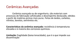 Cerâmicas Avançadas
Cerâmica avançada ou de engenharia, são materiais com
processos de fabricação sofisticados e desempenho destacado, obtidos
a partir de matérias-primas mais puras. Feitas de óxidos, carbetos,
nitretos, boretos, oxinitretos etc.
Características da cerâmica avançada: resistência à temperaturas
elevadas e à maioria dos corrosivos químicos.
Limitação: fragilidade (baixa tenacidade), que é o que impede sua
disseminação
 
