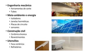 • Engenharia mecânica
• Ferramentas de corte
• Tubos
• Meio-ambiente e energia
• Isoladores
• Janelas herméticas
• Placas de circuito
• sensores
• Construção civil
• Cerâmica branca
• Revestimentos
• Utensílios
• Faca cerâmica
• Refratários
 