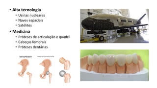 • Alta tecnologia
• Usinas nucleares
• Naves espaciais
• Satélites
• Medicina
• Próteses de articulação e quadril
• Cabeças femorais
• Próteses dentárias
 