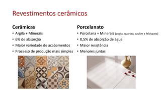 Revestimentos cerâmicos
Cerâmicas
• Argila + Minerais
• 6% de absorção
• Maior variedade de acabamentos
• Processo de produção mais simples
Porcelanato
• Porcelana + Minerais (argila, quartzo, caulim e feldspato)
• 0,5% de absorção de água
• Maior resistência
• Menores juntas
 
