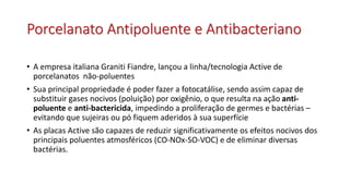 Porcelanato Antipoluente e Antibacteriano
• A empresa italiana Graniti Fiandre, lançou a linha/tecnologia Active de
porcelanatos não-poluentes
• Sua principal propriedade é poder fazer a fotocatálise, sendo assim capaz de
substituir gases nocivos (poluição) por oxigênio, o que resulta na ação anti-
poluente e anti-bactericida, impedindo a proliferação de germes e bactérias –
evitando que sujeiras ou pó fiquem aderidos à sua superfície
• As placas Active são capazes de reduzir significativamente os efeitos nocivos dos
principais poluentes atmosféricos (CO-NOx-SO-VOC) e de eliminar diversas
bactérias.
 