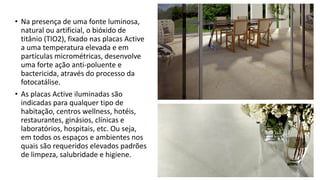 • Na presença de uma fonte luminosa,
natural ou artificial, o bióxido de
titânio (TIO2), fixado nas placas Active
a uma temperatura elevada e em
partículas micrométricas, desenvolve
uma forte ação anti-poluente e
bactericida, através do processo da
fotocatálise.
• As placas Active iluminadas são
indicadas para qualquer tipo de
habitação, centros wellness, hotéis,
restaurantes, ginásios, clínicas e
laboratórios, hospitais, etc. Ou seja,
em todos os espaços e ambientes nos
quais são requeridos elevados padrões
de limpeza, salubridade e higiene.
 
